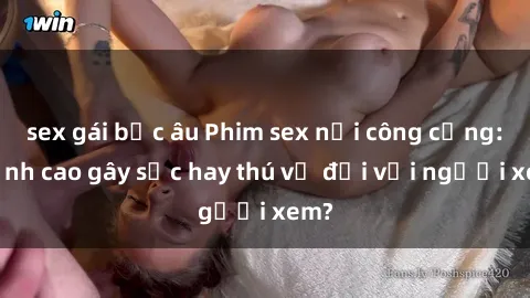 sex gái bắc âu Phim sex nơi công cộng: Đỉnh cao gây sốc hay thú vị đối với người xem?