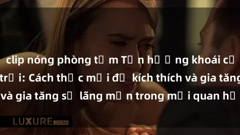 clip nóng phòng tắm Tận hưởng khoái cảm với sex ngoài trời: Cách thức mới để kích thích và gia tăng sự lãng mạn trong mối quan hệ của bạn!
