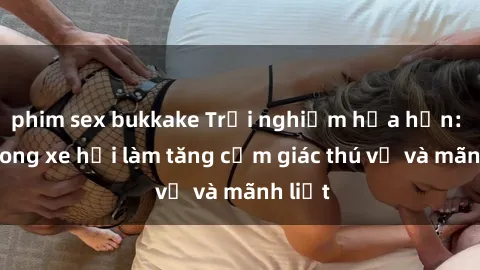 phim sex bukkake Trải nghiệm hứa hẹn: Sex trong xe hơi làm tăng cảm giác thú vị và mãnh liệt