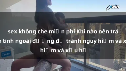 sex không che miễn phí Khi nào nên tránh làm tình ngoài đường để tránh nguy hiểm và xấu hổ