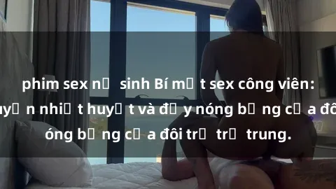 phim sex nữ sinh Bí mật sex công viên: Những câu chuyện nhiệt huyết và đầy nóng bỏng của đôi trẻ trẻ trung.