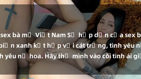 sex bà mẹ Việt Nam Sự hấp dẫn của sex bãi biển: Khi sóng biển xanh kết hợp với cát trắng, tình yêu nở hoa. Hãy thả mình vào cõi tình ái giữa sóng biển!