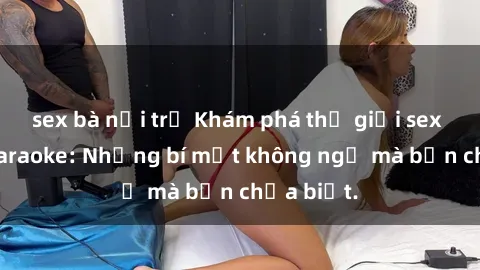 sex bà nội trợ Khám phá thế giới sex ở quán karaoke: Những bí mật không ngờ mà bạn chưa biết.