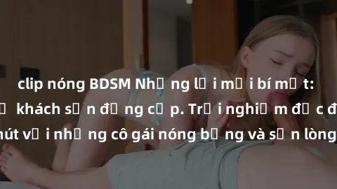 clip nóng BDSM Những lời mời bí mật: Gái Việt làm tình ở khách sạn đẳng cấp. Trải nghiệm độc đáo và cuốn hút với những cô gái nóng bỏng và sẵn lòng thỏa mãn mọi nhu cầu của bạn.