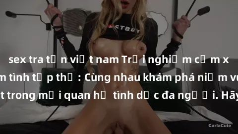 sex tra tấn việt nam Trải nghiệm cảm xúc mới mẻ với làm tình tập thể: Cùng nhau khám phá niềm vui và sự mãnh liệt trong mối quan hệ tình dục đa người. Hãy thử ngay để biết cảm giác thú vị này!