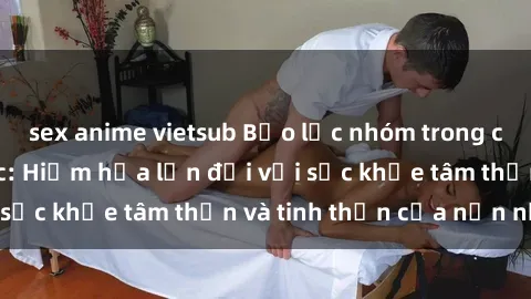 sex anime vietsub Bạo lực nhóm trong các hành vi tình dục: Hiểm họa lớn đối với sức khỏe tâm thần và tinh thần của nạn nhân.