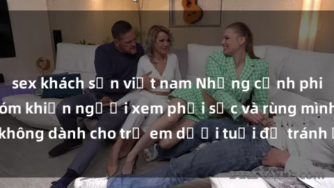 sex khách sạn việt nam Những cảnh phim sex bạo dâm nhóm khiến người xem phải sốc và rùng mình, không dành cho trẻ em dưới tuổi để tránh ảnh hưởng tiêu cực.