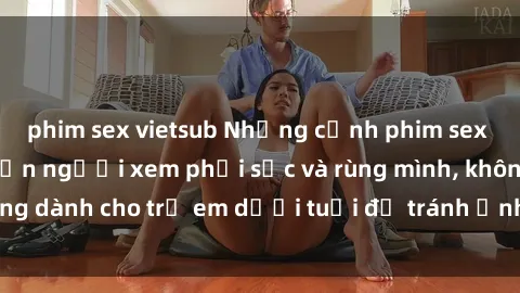 phim sex vietsub Những cảnh phim sex bạo dâm nhóm khiến người xem phải sốc và rùng mình, không dành cho trẻ em dưới tuổi để tránh ảnh hưởng tiêu cực.