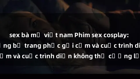 sex bà mẹ việt nam Phim sex cosplay: Giấc mơ  cùng những bộ trang phục gợi cảm và cuộc trình diễn không thể cưỡng lại!