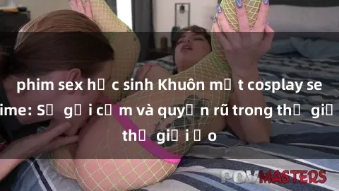 phim sex học sinh Khuôn mặt cosplay sex anime: Sự gợi cảm và quyến rũ trong thế giới ảo