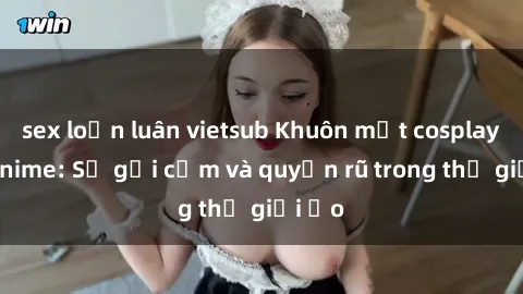 sex loạn luân vietsub Khuôn mặt cosplay sex anime: Sự gợi cảm và quyến rũ trong thế giới ảo