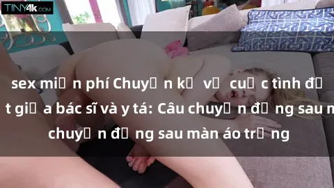 sex miễn phí Chuyện kể về cuộc tình đầy nhiệt huyết giữa bác sĩ và y tá: Câu chuyện đằng sau màn áo trắng
