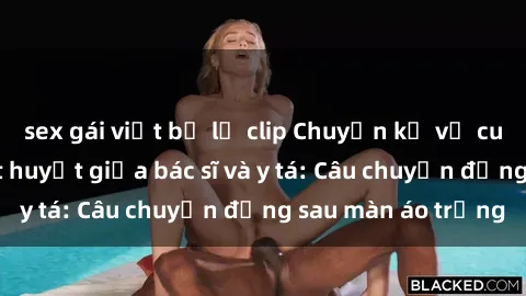 sex gái việt bị lộ clip Chuyện kể về cuộc tình đầy nhiệt huyết giữa bác sĩ và y tá: Câu chuyện đằng sau màn áo trắng