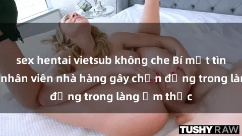 sex hentai vietsub không che Bí mật tình dục giữa nhân viên nhà hàng gây chấn động trong làng ẩm thực