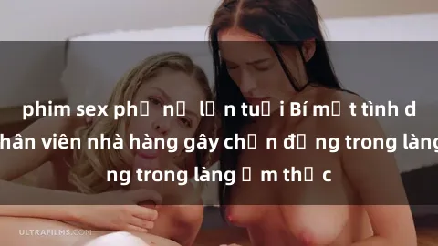 phim sex phụ nữ lớn tuổi Bí mật tình dục giữa nhân viên nhà hàng gây chấn động trong làng ẩm thực