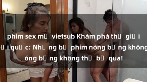 phim sex mỹ vietsub Khám phá thế giới phim sex ngoại quốc: Những bộ phim nóng bỏng không thể bỏ qua!