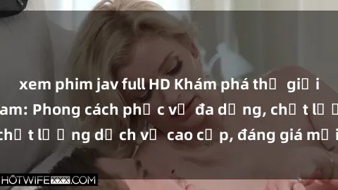 xem phim jav full HD Khám phá thế giới của gái gọi Việt Nam: Phong cách phục vụ đa dạng, chất lượng dịch vụ cao cấp, đáng giá mọi khoản chi phí