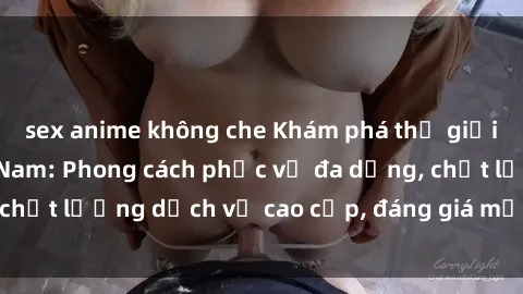 sex anime không che Khám phá thế giới của gái gọi Việt Nam: Phong cách phục vụ đa dạng, chất lượng dịch vụ cao cấp, đáng giá mọi khoản chi phí