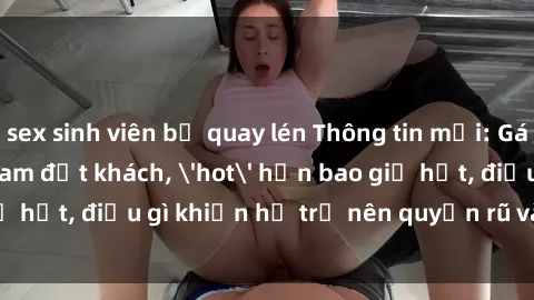 sex sinh viên bị quay lén Thông tin mới: Gái call girl Việt Nam đắt khách, 'hot' hơn bao giờ hết, điều gì khiến họ trở nên quyến rũ và đáng chú ý?