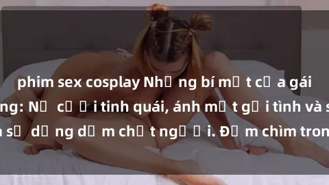 phim sex cosplay Những bí mật của gái Việt Nam dâm đãng: Nụ cười tinh quái, ánh mắt gợi tình và sự dụng dẫm chết người. Đắm chìm trong vòng xoay đam mê!