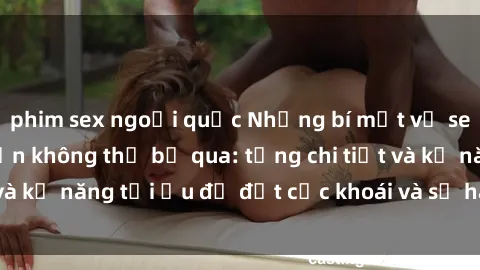 phim sex ngoại quốc Những bí mật về sex người lớn mà bạn không thể bỏ qua: từng chi tiết và kỹ năng tối ưu để đạt cực khoái và sự hài lòng tối đa.