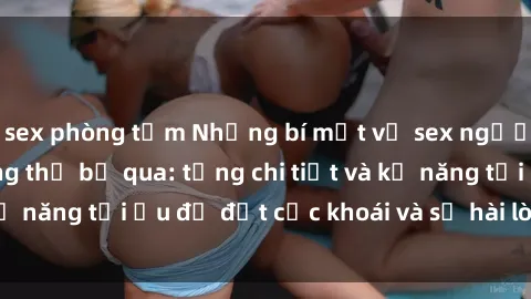 sex phòng tắm Những bí mật về sex người lớn mà bạn không thể bỏ qua: từng chi tiết và kỹ năng tối ưu để đạt cực khoái và sự hài lòng tối đa.