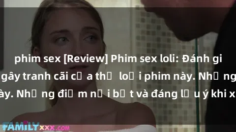 phim sex [Review] Phim sex loli: Đánh giá về sự gợi cảm và gây tranh cãi của thể loại phim này. Những điểm nổi bật và đáng lưu ý khi xem phim loli.