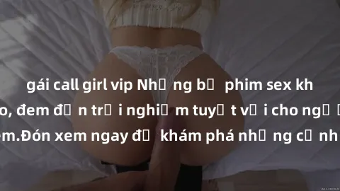 gái call girl vip Những bộ phim sex không che HD đỉnh cao, đem đến trải nghiệm tuyệt vời cho người xem.Đón xem ngay để khám phá những cảnh quay đẹp mắt và kích thích.