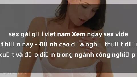 sex gái gọi viet nam Xem ngay sex video Việt Nam hot nhất hiện nay – Đỉnh cao của nghệ thuật diễn xuất và đạo diễn trong ngành công nghiệp phim người lớn tại đây!
