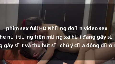 phim sex full HD Những đoạn video sex Việt Nam không che nổi tiếng trên mạng xã hội đang gây sốt và thu hút sự chú ý của đông đảo người xem.