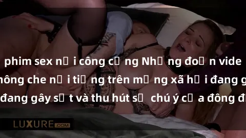 phim sex nơi công cộng Những đoạn video sex Việt Nam không che nổi tiếng trên mạng xã hội đang gây sốt và thu hút sự chú ý của đông đảo người xem.