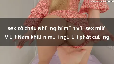 sex cô cháu Những bí mật về sex milf Việt Nam khiến mọi người phát cuồng