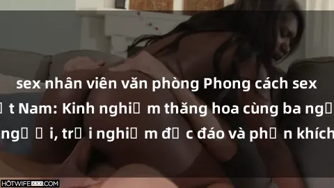 sex nhân viên văn phòng Phong cách sex 3P độc đáo tại Việt Nam: Kinh nghiệm thăng hoa cùng ba người, trải nghiệm độc đáo và phấn khích không thể bỏ lỡ!