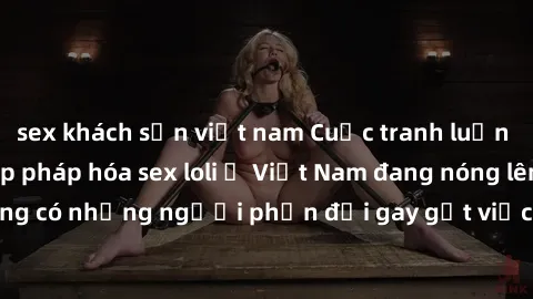 sex khách sạn việt nam Cuộc tranh luận về việc có nên hợp pháp hóa sex loli ở Việt Nam đang nóng lên. Đồng thời, cũng có những người phản đối gay gắt việc này vì lo ngại về tác động tiêu cực lên trẻ e