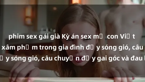 phim sex gái già Kỳ án sex mẹ con Việt Nam: Sự sở hữu và xâm phạm trong gia đình đầy sóng gió, câu chuyện đầy gai góc và đau lòng.