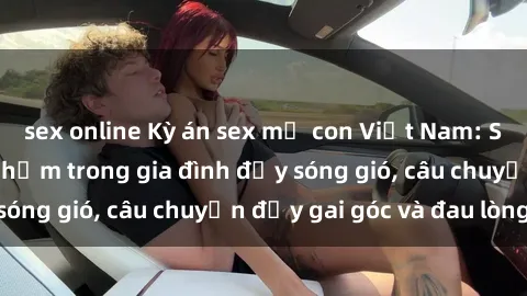sex online Kỳ án sex mẹ con Việt Nam: Sự sở hữu và xâm phạm trong gia đình đầy sóng gió, câu chuyện đầy gai góc và đau lòng.