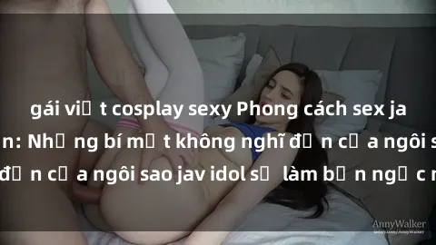 gái việt cosplay sexy Phong cách sex jav idol siêu hấp dẫn: Những bí mật không nghĩ đến của ngôi sao jav idol sẽ làm bạn ngạc nhiên!