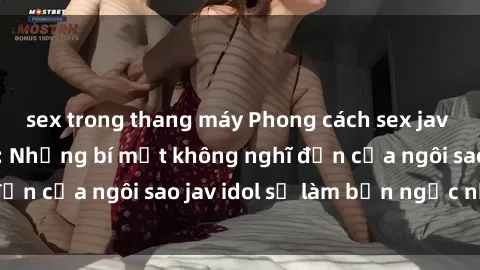 sex trong thang máy Phong cách sex jav idol siêu hấp dẫn: Những bí mật không nghĩ đến của ngôi sao jav idol sẽ làm bạn ngạc nhiên!
