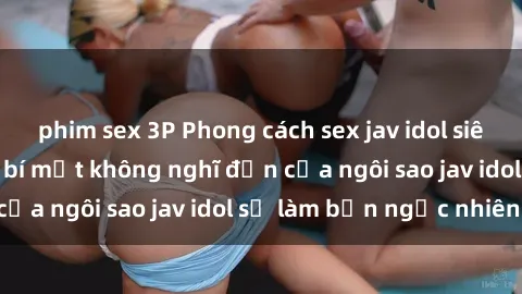 phim sex 3P Phong cách sex jav idol siêu hấp dẫn: Những bí mật không nghĩ đến của ngôi sao jav idol sẽ làm bạn ngạc nhiên!