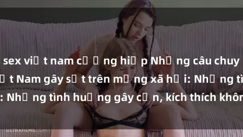 sex việt nam cưỡng hiếp Những câu chuyện sex sinh viên Việt Nam gây sốt trên mạng xã hội: Những tình huống gây cấn, kích thích không thể bỏ qua
