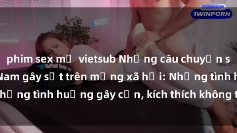 phim sex mỹ vietsub Những câu chuyện sex sinh viên Việt Nam gây sốt trên mạng xã hội: Những tình huống gây cấn, kích thích không thể bỏ qua