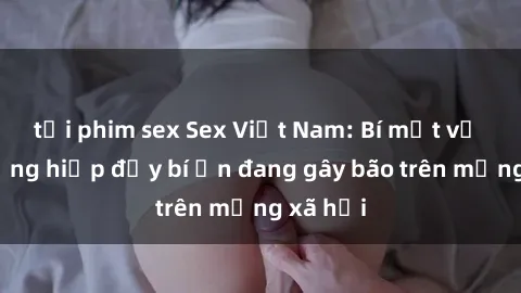 tải phim sex Sex Việt Nam: Bí mật về vụ cưỡng hiếp đầy bí ẩn đang gây bão trên mạng xã hội