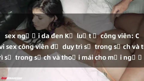 sex người da đen Kỷ luật ở công viên: Chấn chỉnh hành vi sex công viên để duy trì sự trong sạch và thoải mái cho mọi người.