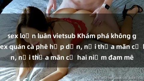 sex loạn luân vietsub Khám phá không gian độc đáo tại sex quán cà phê hấp dẫn, nơi thỏa mãn cả hai niềm đam mê