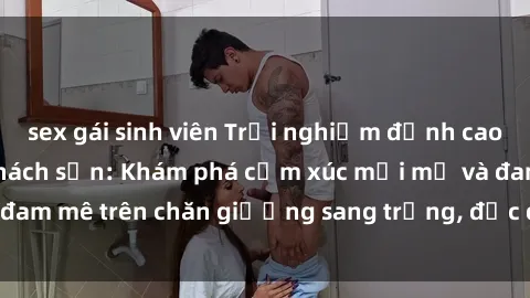 sex gái sinh viên Trải nghiệm đỉnh cao tình yêu tại sex khách sạn: Khám phá cảm xúc mới mẻ và đam mê trên chăn giường sang trọng, độc đáo, không giới hạn.