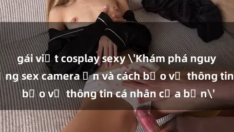 gái việt cosplay sexy 'Khám phá nguy cơ của việc sử dụng sex camera ẩn và cách bảo vệ thông tin cá nhân của bạn'