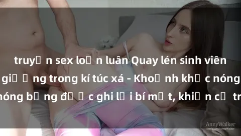 truyện sex loạn luân Quay lén sinh viên làm tình ngay trên giường trong kí túc xá - Khoảnh khắc nóng bỏng được ghi lại bí mật, khiến cả trường học xôn xao.