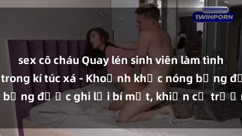 sex cô cháu Quay lén sinh viên làm tình ngay trên giường trong kí túc xá - Khoảnh khắc nóng bỏng được ghi lại bí mật, khiến cả trường học xôn xao.