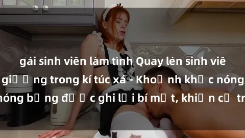 gái sinh viên làm tình Quay lén sinh viên làm tình ngay trên giường trong kí túc xá - Khoảnh khắc nóng bỏng được ghi lại bí mật, khiến cả trường học xôn xao.