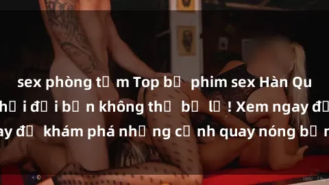 sex phòng tắm Top bộ phim sex Hàn Quốc hot nhất mọi thời đại bạn không thể bỏ lỡ! Xem ngay để khám phá những cảnh quay nóng bỏng, đầy nghẹt thở!